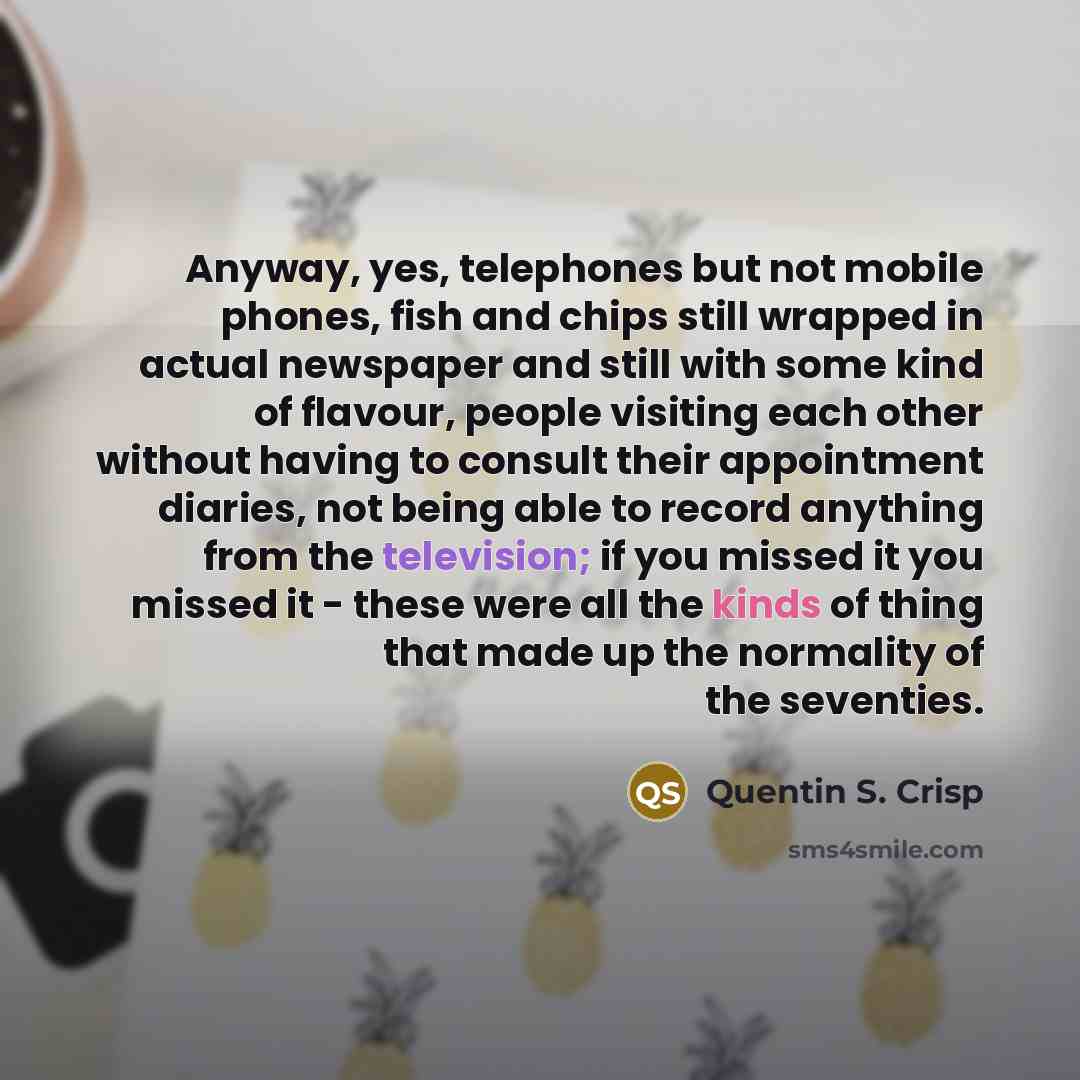 “Anyway, yes, telephones but not mobile phones, fish and chips still wrapped in actual newspaper and still with some kind of flavour, people visiting each other without having to consult their appointment diaries, not being able to record anything from the television; if you missed it you missed it…” quote by Quentin S. Crisp