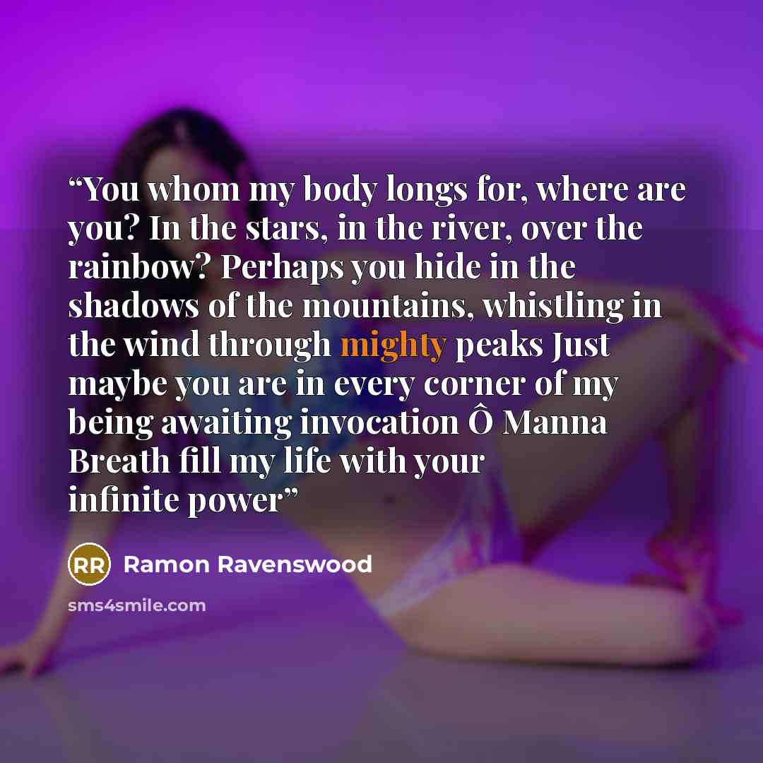 “You whom my body longs for, where are you? In the stars, in the river, over the rainbow? Perhaps you hide in the shadows of the mountains, whistling in the wind through mighty peaks Just maybe you are in every corner of my being awaiting invocation Ô Manna Breath fill my life with your infinite…” quote by Ramon Ravenswood