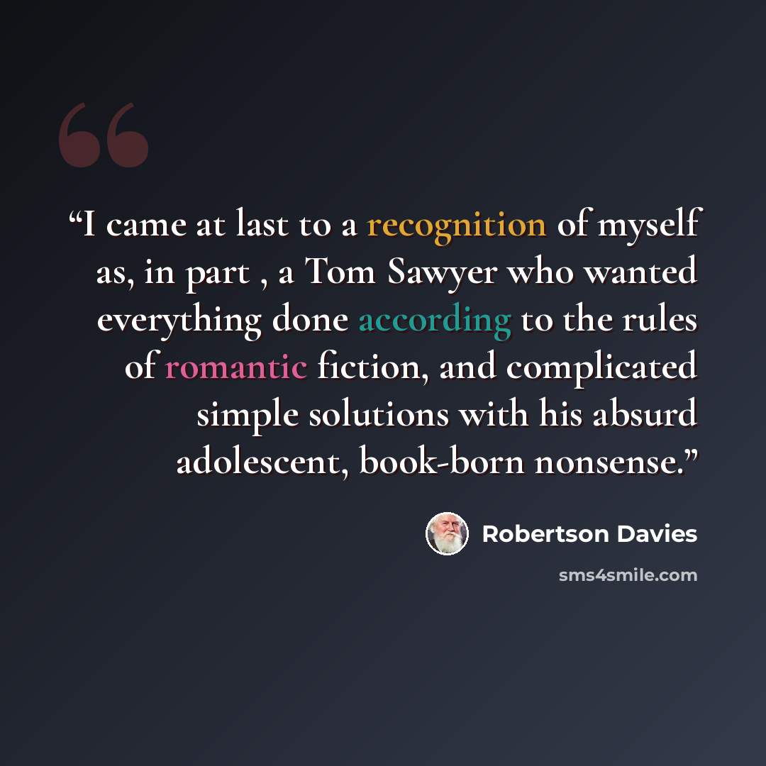 “I came at last to a recognition of myself as, in part , a Tom Sawyer who wanted everything done according to the rules of romantic fiction, and complicated simple solutions with his absurd adolescent, book-born nonsense.” quote by Robertson Davies