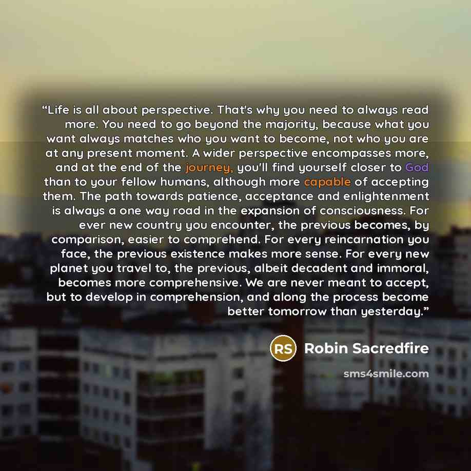 “Life is all about perspective. That's why you need to always read more. You need to go beyond the majority, because what you want always matches who you want to become, not who you are at any present moment. A wider perspective encompasses more, and at the end of the journey, you'll find yourself…” quote by Robin Sacredfire