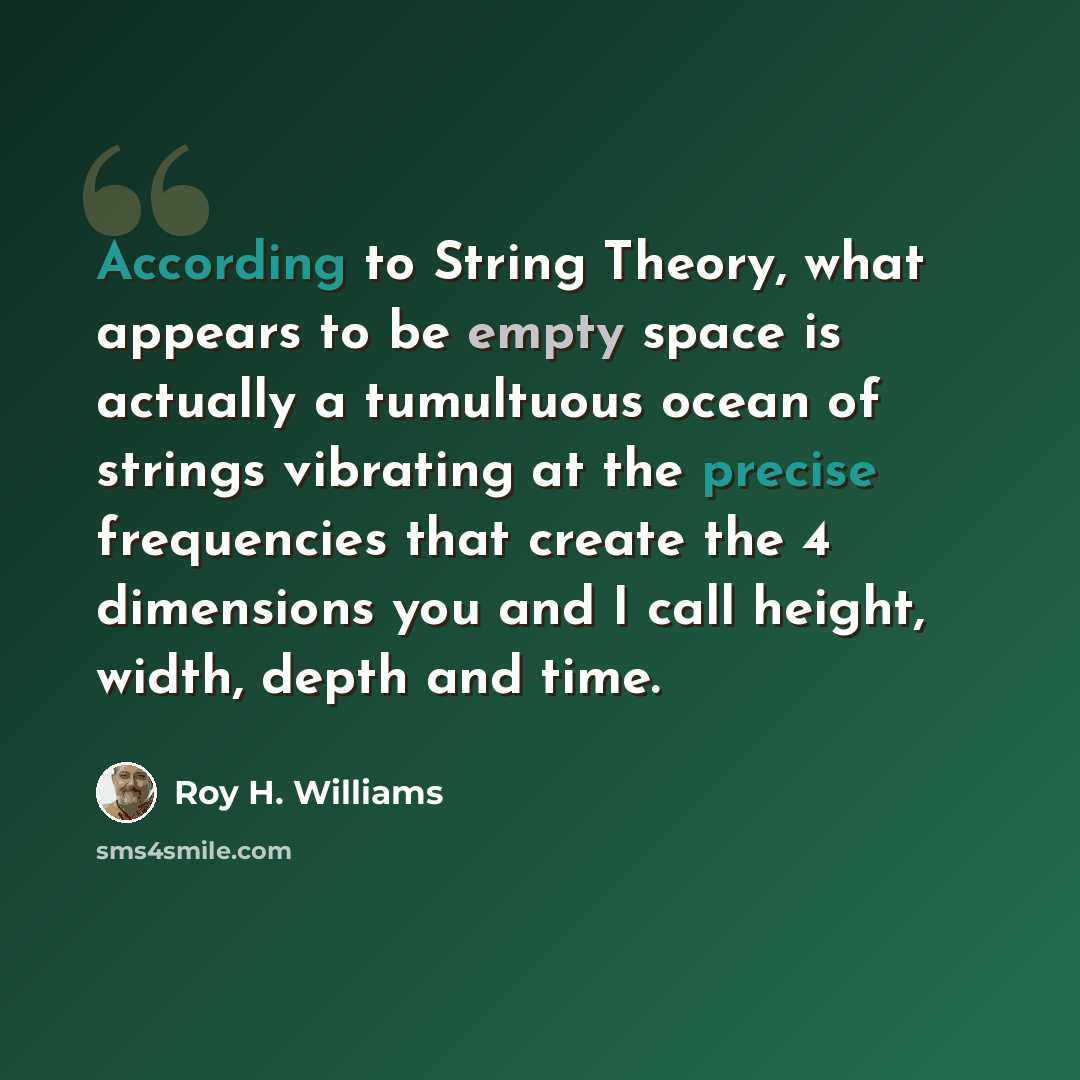 “According to String Theory, what appears to be empty space is actually a tumultuous ocean of strings vibrating at the precise frequencies that create the 4 dimensions you and I call height, width, depth and time.” quote by Roy H. Williams