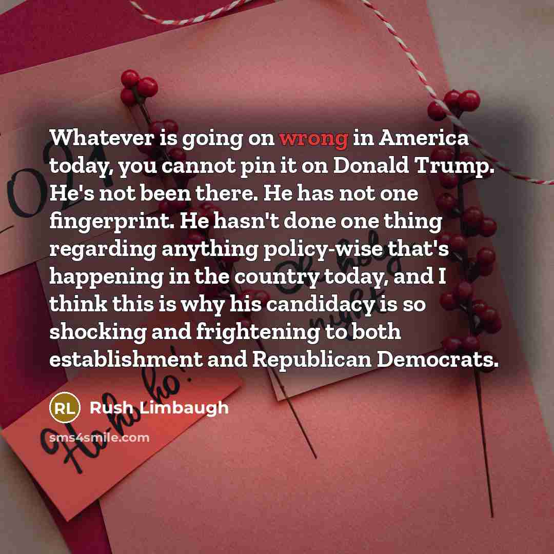 “Whatever is going on wrong in America today, you cannot pin it on Donald Trump. He's not been there. He has not one fingerprint. He hasn't done one thing regarding anything policy-wise that's happening in the country today, and I think this is why his candidacy is so shocking and frightening to…” quote by Rush Limbaugh