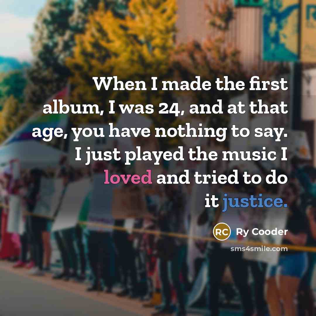 “When I made the first album, I was 24, and at that age, you have nothing to say. I just played the music I loved and tried to do it justice.” quote by Ry Cooder