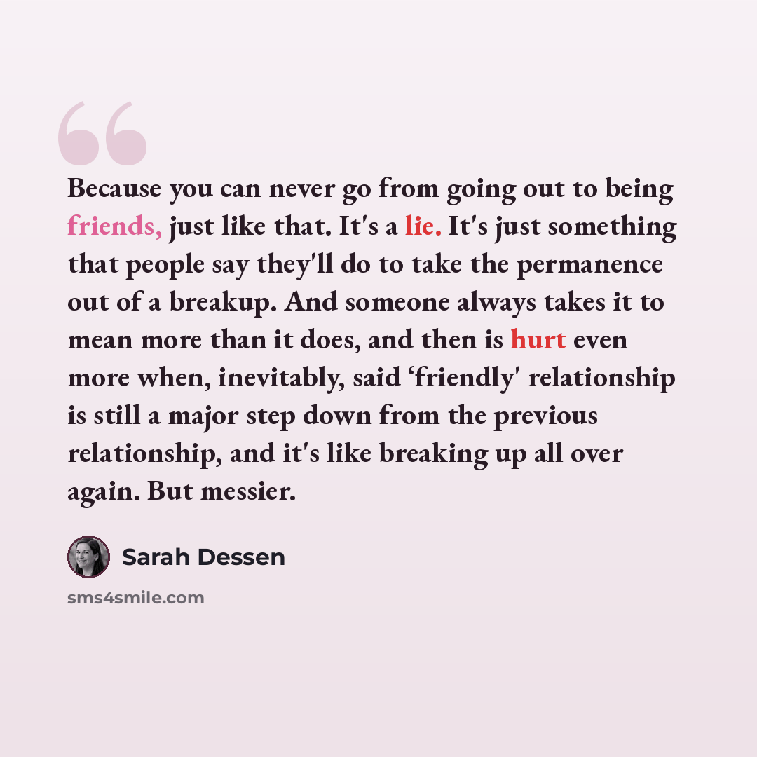 “Because you can never go from going out to being friends, just like that. It's a lie. It's just something that people say they'll do to take the permanence out of a breakup. And someone always takes it to mean more than it does, and then is hurt even more when, inevitably, said ‘friendly'…” quote by Sarah Dessen