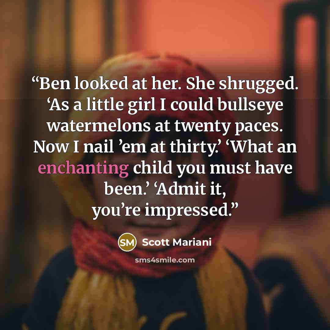 “Ben looked at her. She shrugged. ‘As a little girl I could bullseye watermelons at twenty paces. Now I nail ’em at thirty.’ ‘What an enchanting child you must have been.’ ‘Admit it, you’re impressed.” quote by Scott Mariani
