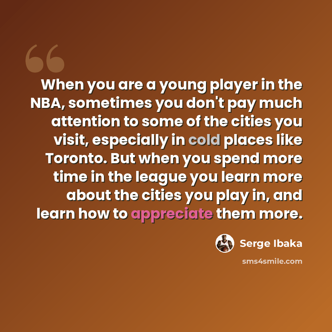“When you are a young player in the NBA, sometimes you don't pay much attention to some of the cities you visit, especially in cold places like Toronto. But when you spend more time in the league you learn more about the cities you play in, and learn how to appreciate them more.” quote by Serge Ibaka