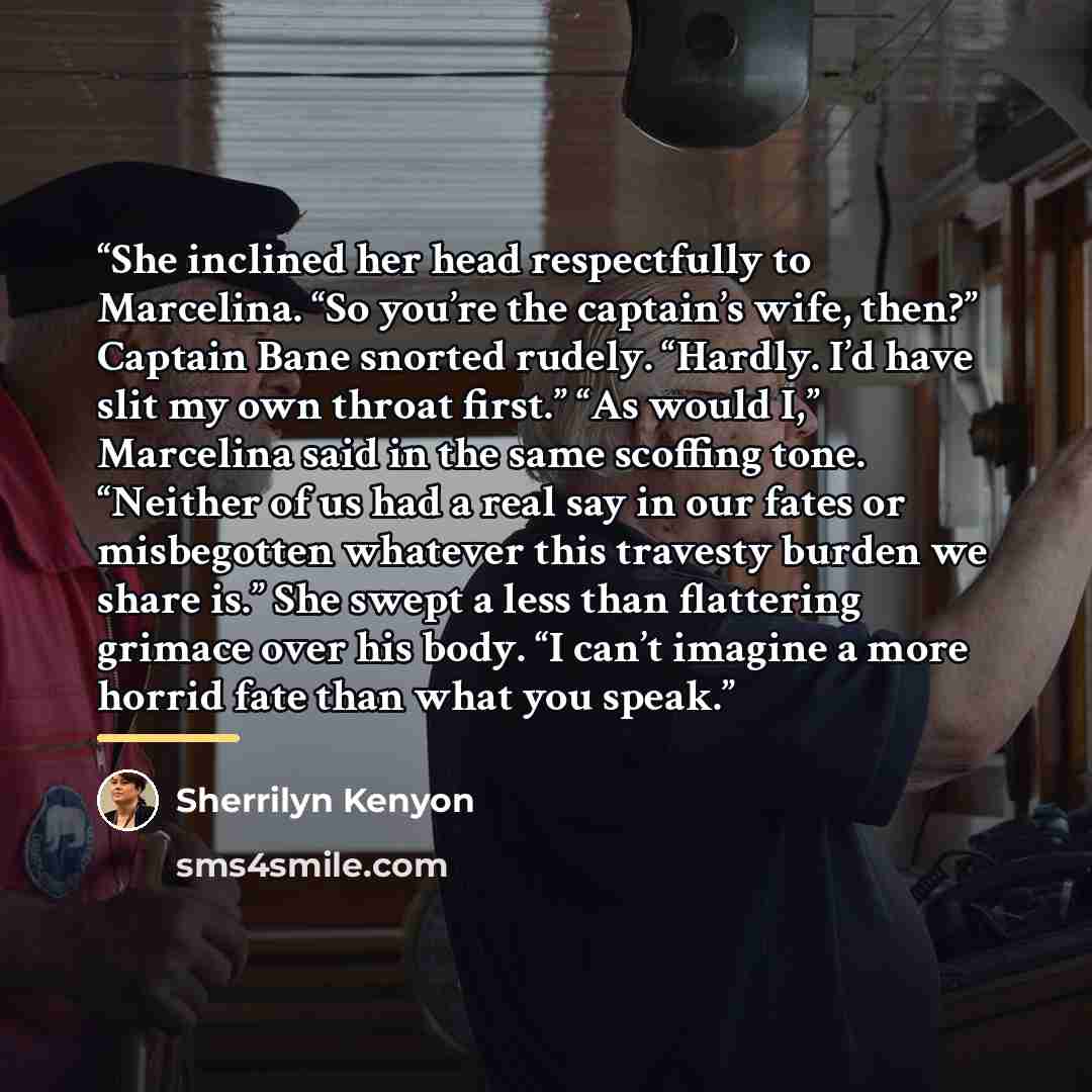 “She inclined her head respectfully to Marcelina. “So you’re the captain’s wife, then?” Captain Bane snorted rudely. “Hardly. I’d have slit my own throat first.” “As would I,” Marcelina said in the same scoffing tone. “Neither of us had a real say in our fates or misbegotten whatever this travesty…” quote by Sherrilyn Kenyon