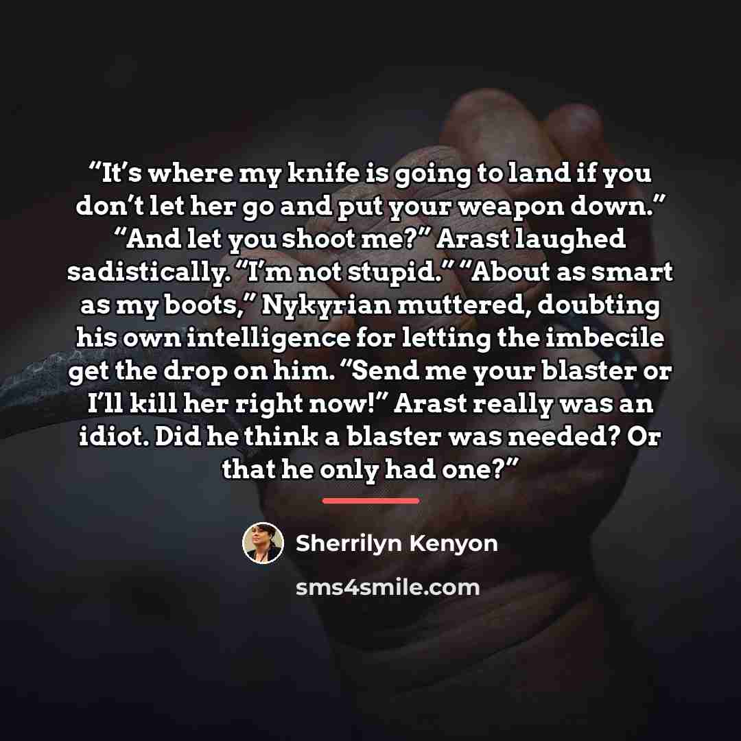 “It’s where my knife is going to land if you don’t let her go and put your weapon down.” “And let you shoot me?” Arast laughed sadistically. “I’m not stupid.” “About as smart as my boots,” Nykyrian muttered, doubting his own intelligence for letting the imbecile get the drop on him. “Send me your…” quote by Sherrilyn Kenyon