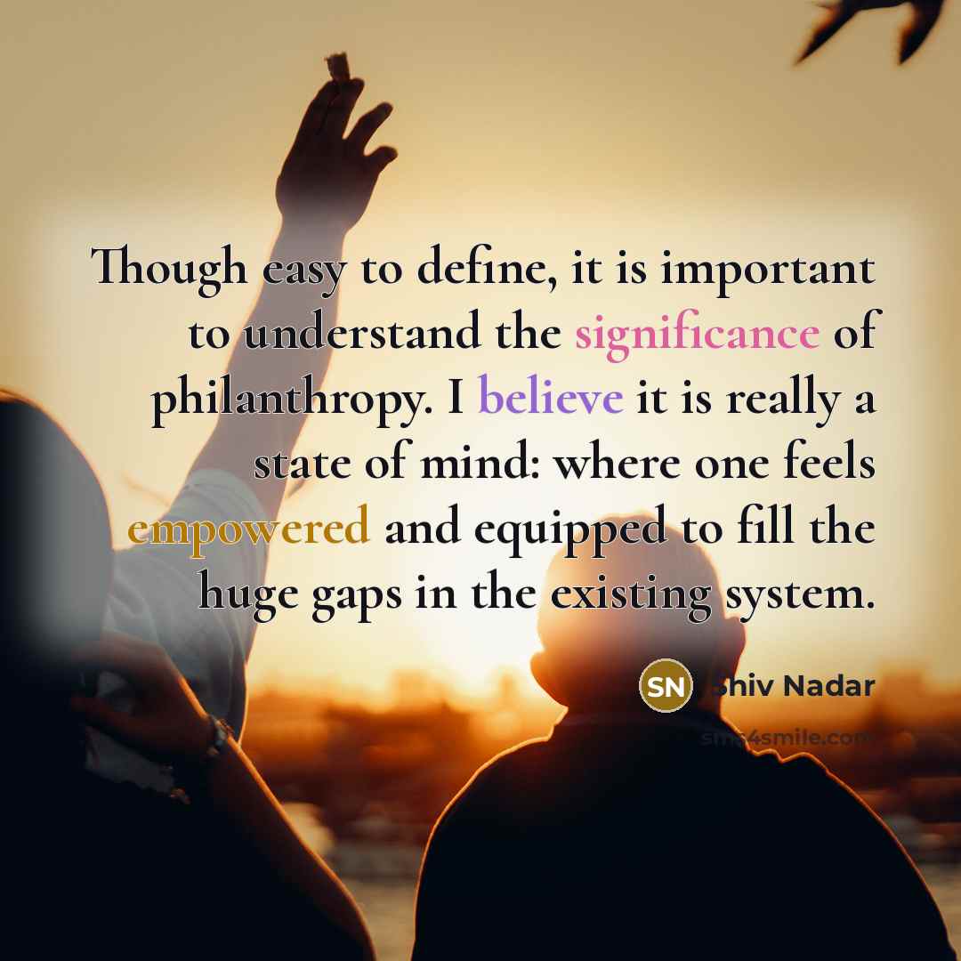 “Though easy to define, it is important to understand the significance of philanthropy. I believe it is really a state of mind: where one feels empowered and equipped to fill the huge gaps in the existing system.” quote by Shiv Nadar