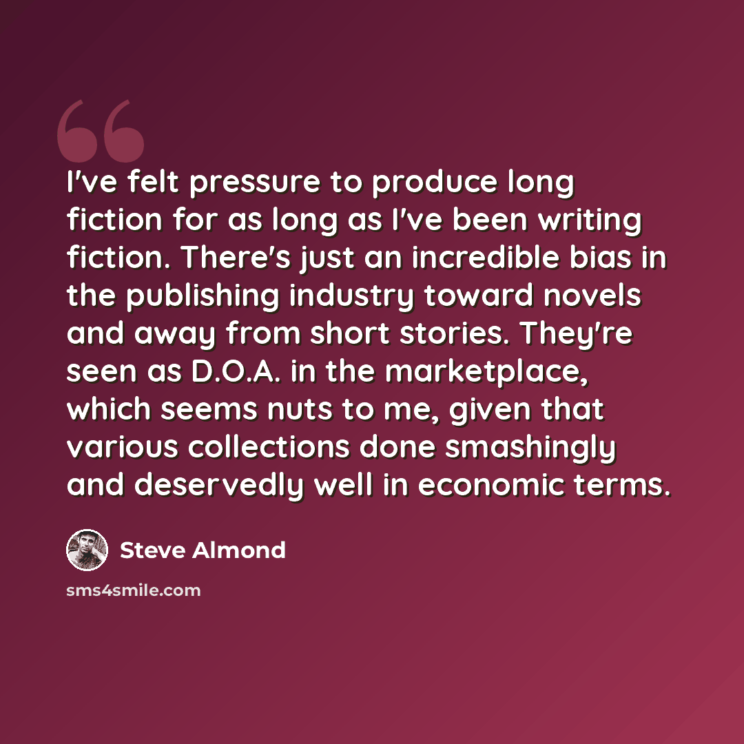 “I've felt pressure to produce long fiction for as long as I've been writing fiction. There's just an incredible bias in the publishing industry toward novels and away from short stories. They're seen as D.O.A. in the marketplace, which seems nuts to me, given that various collections done…” quote by Steve Almond