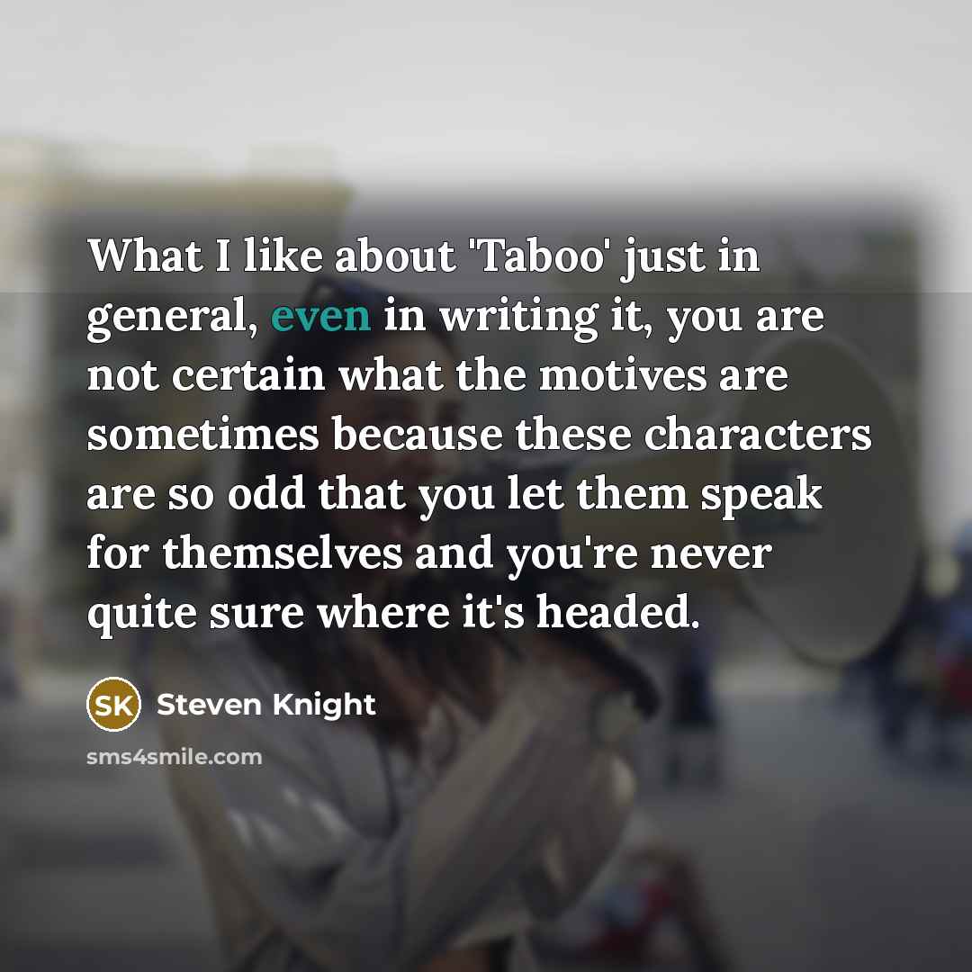 “What I like about 'Taboo' just in general, even in writing it, you are not certain what the motives are sometimes because these characters are so odd that you let them speak for themselves and you're never quite sure where it's headed.” quote by Steven Knight