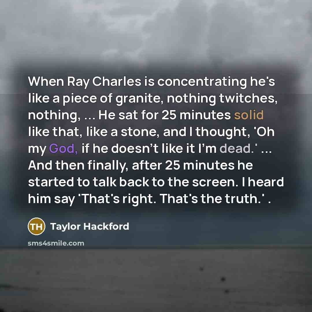 “When Ray Charles is concentrating he's like a piece of granite, nothing twitches, nothing, ... He sat for 25 minutes solid like that, like a stone, and I thought, 'Oh my God, if he doesn't like it I'm dead.' ... And then finally, after 25 minutes he started to talk back to the screen. I heard him…” quote by Taylor Hackford