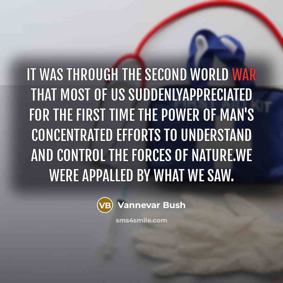 “It was through the Second World War that most of us suddenlyappreciated for the first time the power of man's concentrated efforts to understand and control the forces of nature.We were appalled by what we saw.” quote by Vannevar Bush