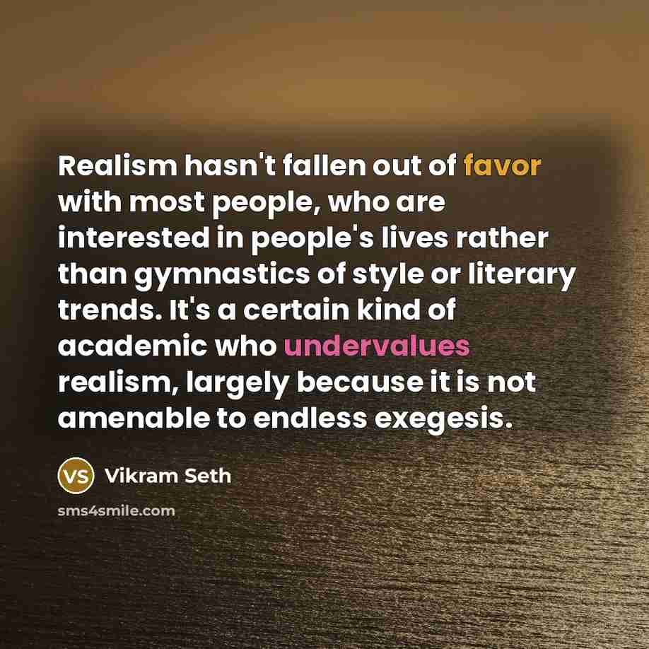 “Realism hasn't fallen out of favor with most people, who are interested in people's lives rather than gymnastics of style or literary trends. It's a certain kind of academic who undervalues realism, largely because it is not amenable to endless exegesis.” quote by Vikram Seth
