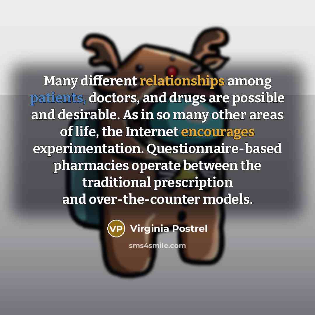 “Many different relationships among patients, doctors, and drugs are possible and desirable. As in so many other areas of life, the Internet encourages experimentation. Questionnaire-based pharmacies operate between the traditional prescription and over-the-counter models.” quote by Virginia Postrel