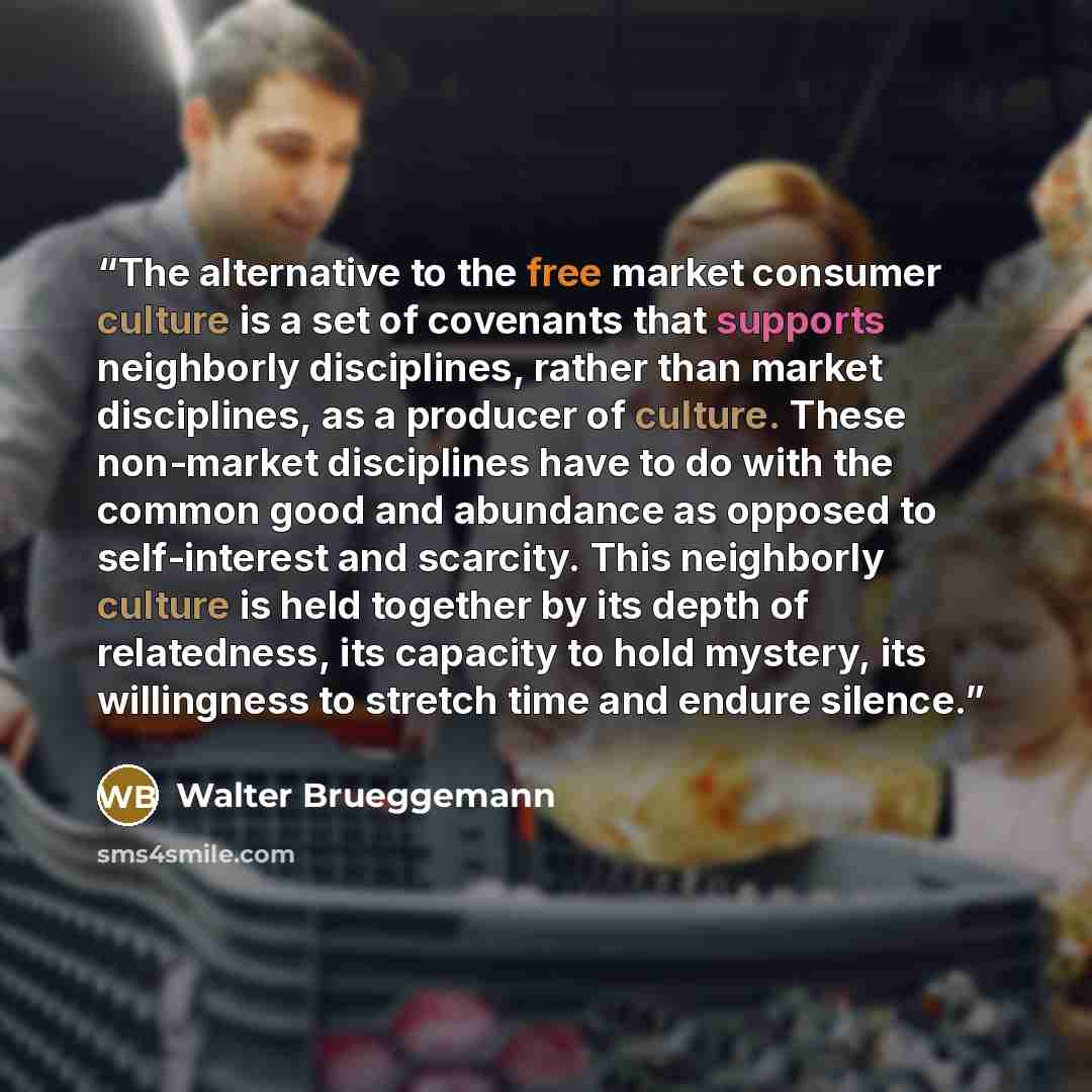 “The alternative to the free market consumer culture is a set of covenants that supports neighborly disciplines, rather than market disciplines, as a producer of culture. These non-market disciplines have to do with the common good and abundance as opposed to self-interest and scarcity. This…” quote by Walter Brueggemann