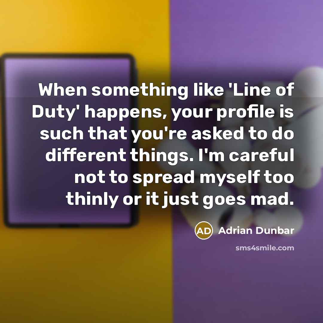 “When something like 'Line of Duty' happens, your profile is such that you're asked to do different things. I'm careful not to spread myself too thinly or it just goes mad.” quote by Adrian Dunbar