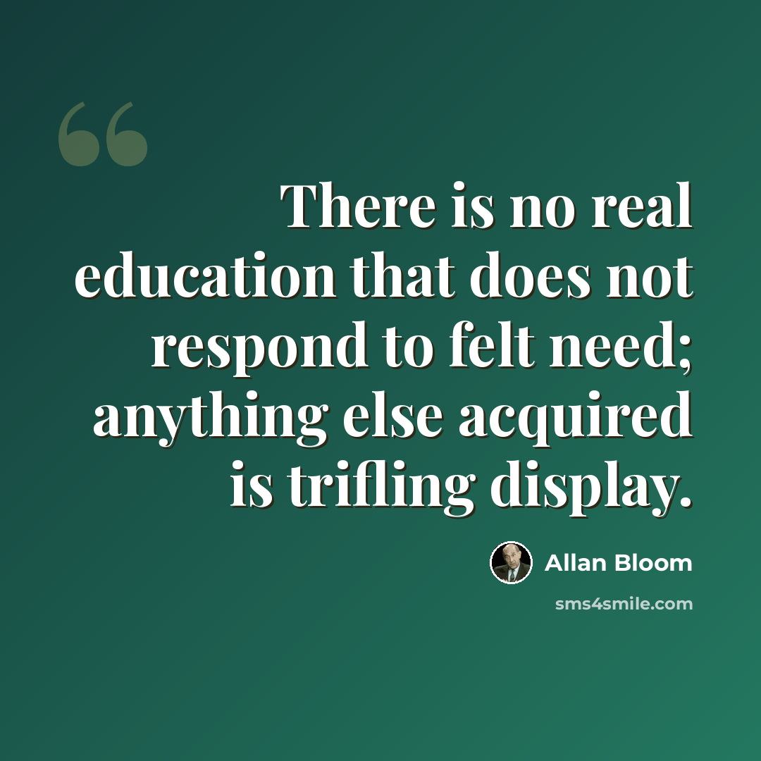 “There is no real education that does not respond to felt need; anything else acquired is trifling display.” quote by Allan Bloom