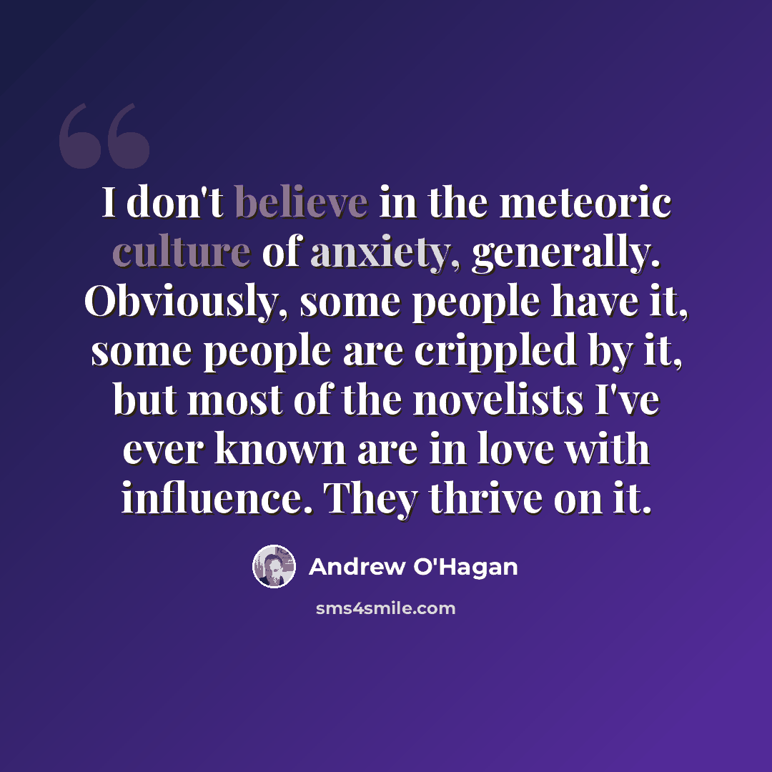 “I don't believe in the meteoric culture of anxiety, generally. Obviously, some people have it, some people are crippled by it, but most of the novelists I've ever known are in love with influence. They thrive on it.” quote by Andrew O'Hagan