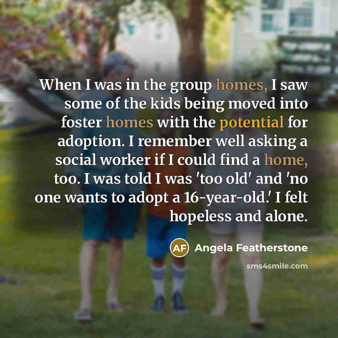 “When I was in the group homes, I saw some of the kids being moved into foster homes with the potential for adoption. I remember well asking a social worker if I could find a home, too. I was told I was 'too old' and 'no one wants to adopt a 16-year-old.' I felt hopeless and alone.” quote by Angela Featherstone