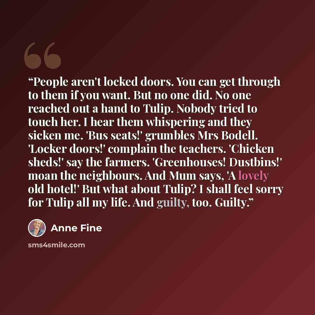 “People aren't locked doors. You can get through to them if you want. But no one did. No one reached out a hand to Tulip. Nobody tried to touch her. I hear them whispering and they sicken me. 'Bus seats!' grumbles Mrs Bodell. 'Locker doors!' complain the teachers. 'Chicken sheds!' say the farmers…” quote by Anne Fine