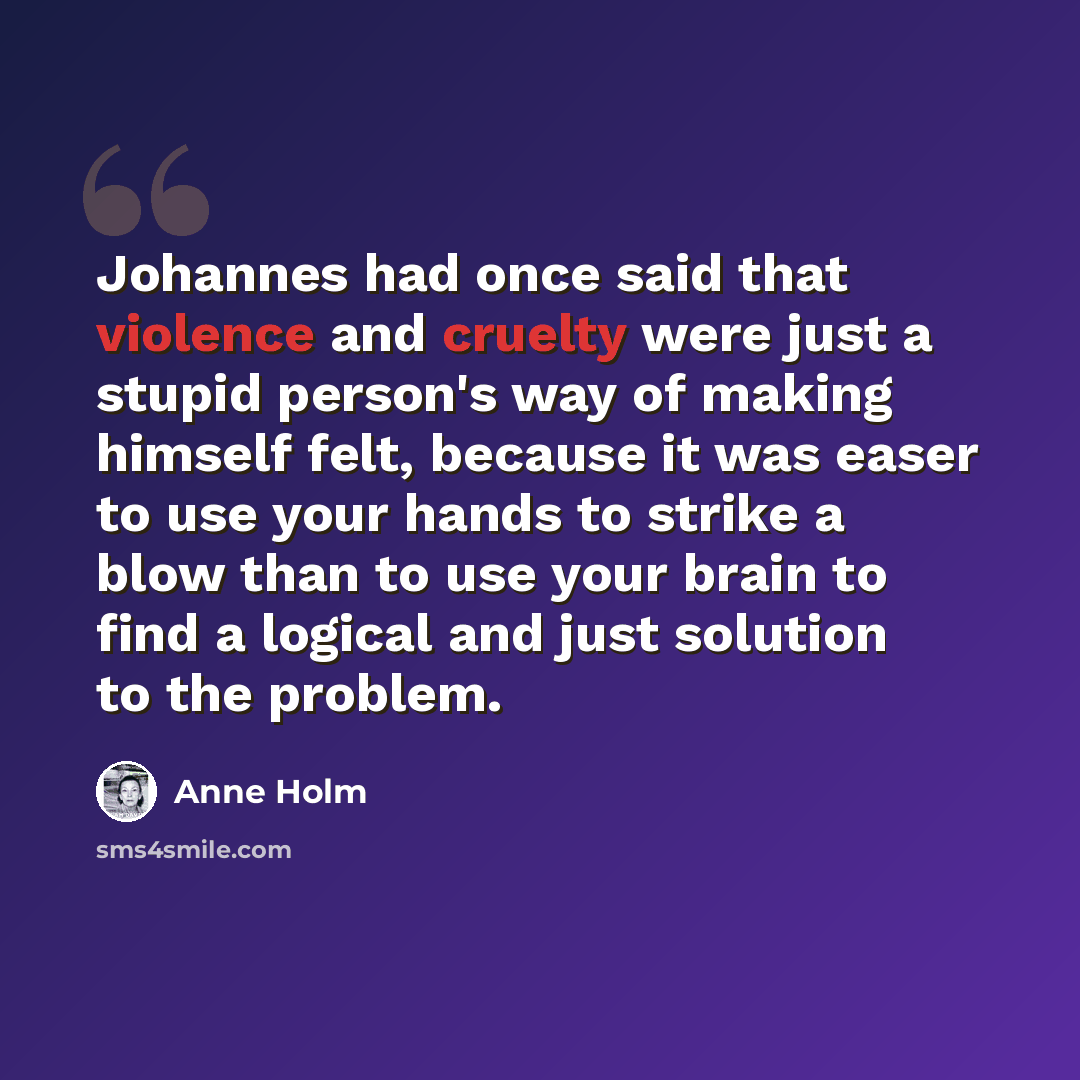 “Johannes had once said that violence and cruelty were just a stupid person's way of making himself felt, because it was easer to use your hands to strike a blow than to use your brain to find a logical and just solution to the problem.” quote by Anne Holm