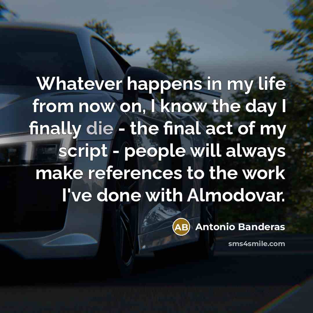 “Whatever happens in my life from now on, I know the day I finally die - the final act of my script - people will always make references to the work I've done with Almodovar.” quote by Antonio Banderas