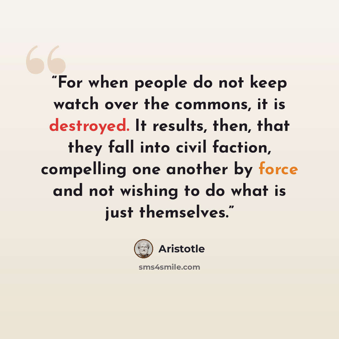 “For when people do not keep watch over the commons, it is destroyed. It results, then, that they fall into civil faction, compelling one another by force and not wishing to do what is just themselves.” quote by Aristotle