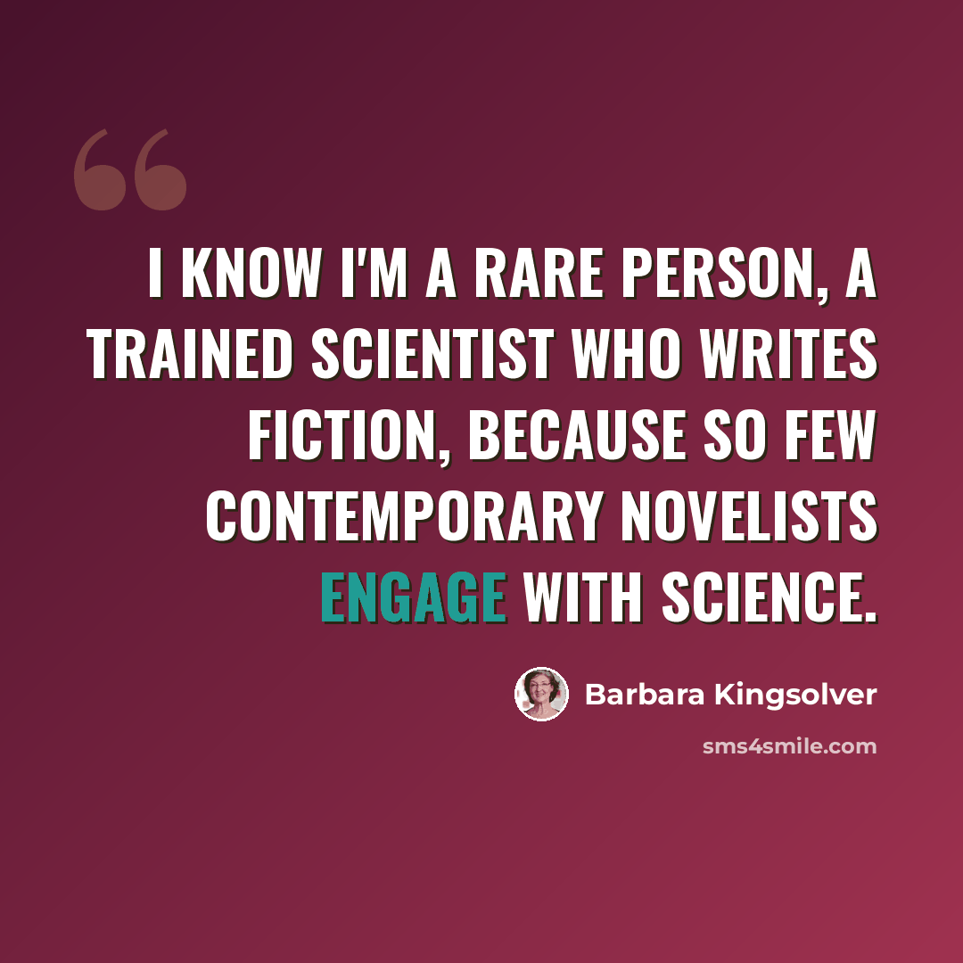 “I know I'm a rare person, a trained scientist who writes fiction, because so few contemporary novelists engage with science.” quote by Barbara Kingsolver