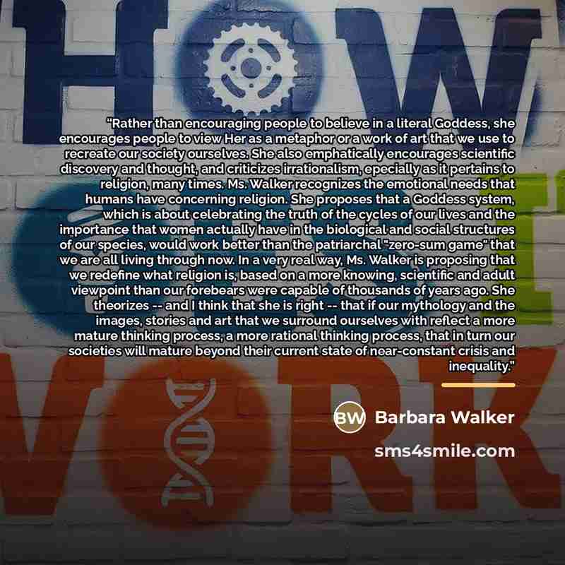 “Rather than encouraging people to believe in a literal Goddess, she encourages people to view Her as a metaphor or a work of art that we use to recreate our society ourselves. She also emphatically encourages scientific discovery and thought, and criticizes irrationalism, epecially as it pertains…” quote by Barbara Walker