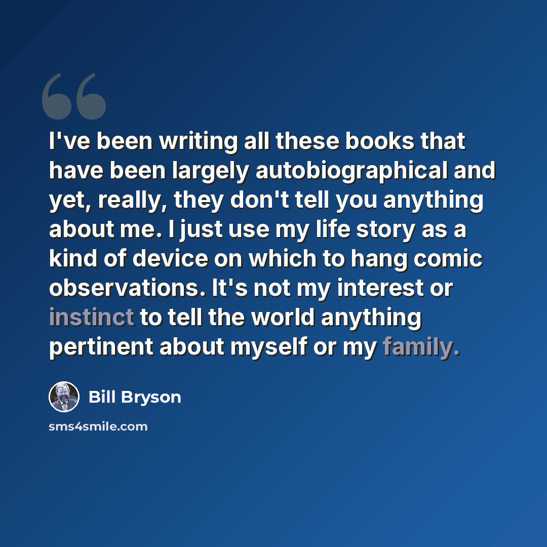 “I've been writing all these books that have been largely autobiographical and yet, really, they don't tell you anything about me. I just use my life story as a kind of device on which to hang comic observations. It's not my interest or instinct to tell the world anything pertinent about myself or…” quote by Bill Bryson