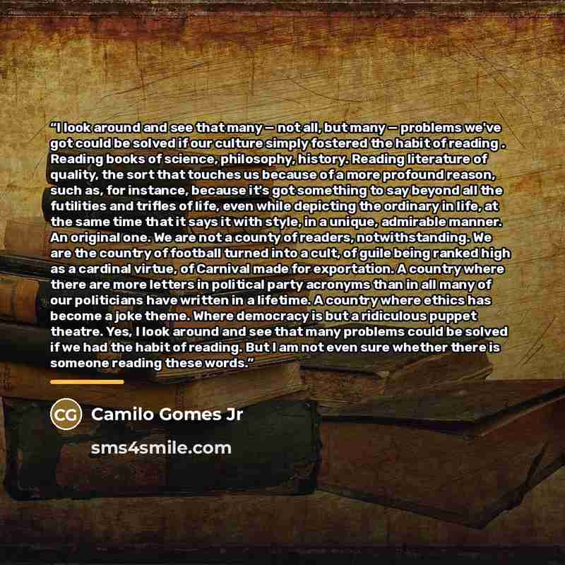 “I look around and see that many — not all, but many — problems we've got could be solved if our culture simply fostered the habit of reading . Reading books of science, philosophy, history. Reading literature of quality, the sort that touches us because of a more profound reason, such as, for…” quote by Camilo Gomes Jr