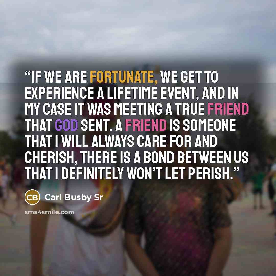 “If we are fortunate, we get to experience a lifetime event, And in my case it was meeting a true friend that God sent. A friend is someone that I will always care for and cherish, There is a bond between us that I definitely won’t let perish.” quote by Carl Busby Sr