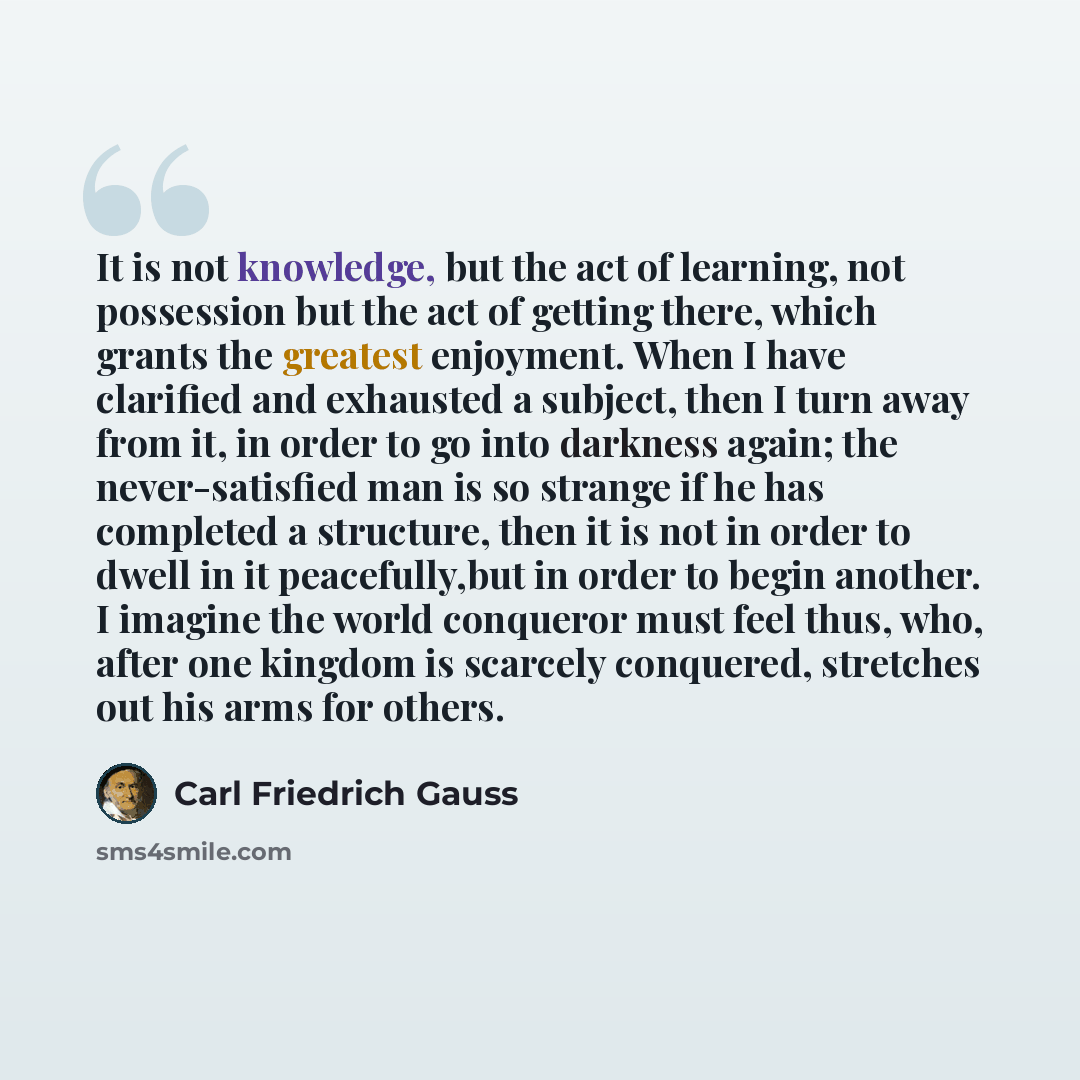 “It is not knowledge, but the act of learning, not possession but the act of getting there, which grants the greatest enjoyment. When I have clarified and exhausted a subject, then I turn away from it, in order to go into darkness again; the never-satisfied man is so strange if he has completed a…” quote by Carl Friedrich Gauss
