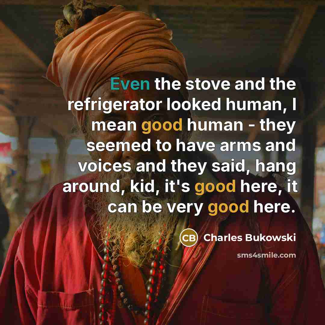 “Even the stove and the refrigerator looked human, I mean good human - they seemed to have arms and voices and they said, hang around, kid, it's good here, it can be very good here.” quote by Charles Bukowski