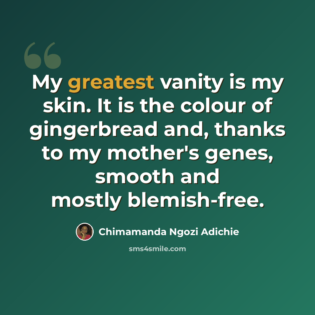 “My greatest vanity is my skin. It is the colour of gingerbread and, thanks to my mother's genes, smooth and mostly blemish-free.” quote by Chimamanda Ngozi Adichie
