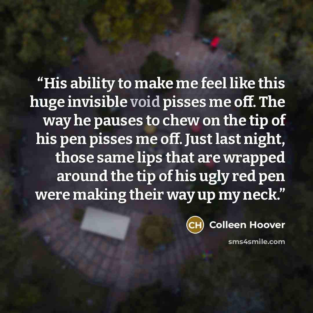 “His ability to make me feel like this huge invisible void pisses me off. The way he pauses to chew on the tip of his pen pisses me off. Just last night, those same lips that are wrapped around the tip of his ugly red pen were making their way up my neck.” quote by Colleen Hoover