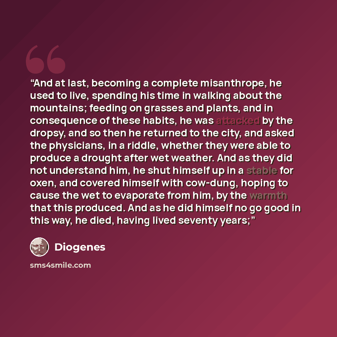 “And at last, becoming a complete misanthrope, he used to live, spending his time in walking about the mountains; feeding on grasses and plants, and in consequence of these habits, he was attacked by the dropsy, and so then he returned to the city, and asked the physicians, in a riddle, whether…” quote by Diogenes
