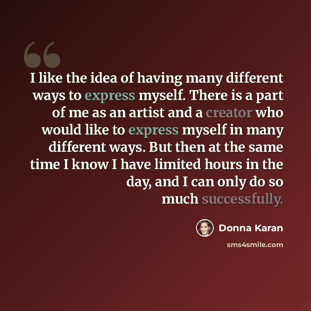 “I like the idea of having many different ways to express myself. There is a part of me as an artist and a creator who would like to express myself in many different ways. But then at the same time I know I have limited hours in the day, and I can only do so much successfully.” quote by Donna Karan