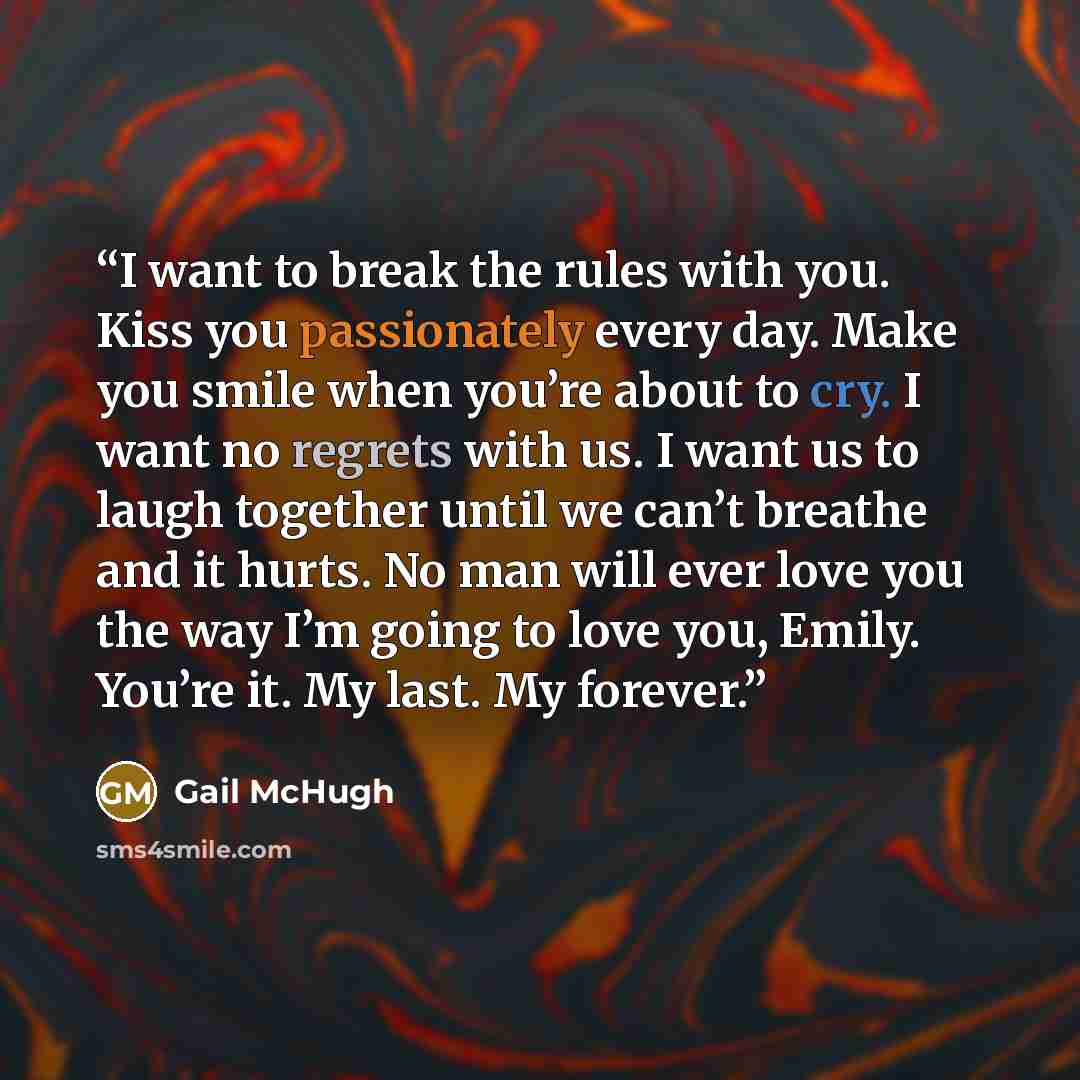 “I want to break the rules with you. Kiss you passionately every day. Make you smile when you’re about to cry. I want no regrets with us. I want us to laugh together until we can’t breathe and it hurts. No man will ever love you the way I’m going to love you, Emily. You’re it. My last. My forever.” quote by Gail McHugh