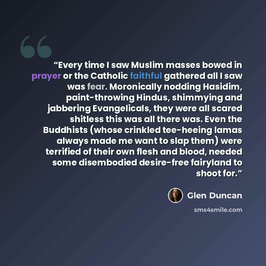 “Every time I saw Muslim masses bowed in prayer or the Catholic faithful gathered all I saw was fear. Moronically nodding Hasidim, paint-throwing Hindus, shimmying and jabbering Evangelicals, they were all scared shitless this was all there was. Even the Buddhists (whose crinkled tee-heeing lamas…” quote by Glen Duncan