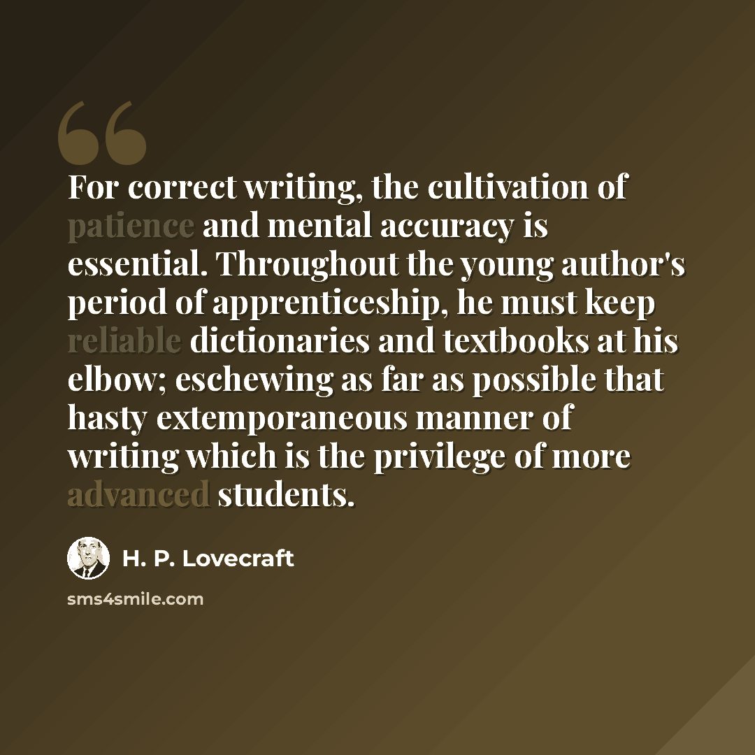 “For correct writing, the cultivation of patience and mental accuracy is essential. Throughout the young author's period of apprenticeship, he must keep reliable dictionaries and textbooks at his elbow; eschewing as far as possible that hasty extemporaneous manner of writing which is the privilege…” quote by H. P. Lovecraft