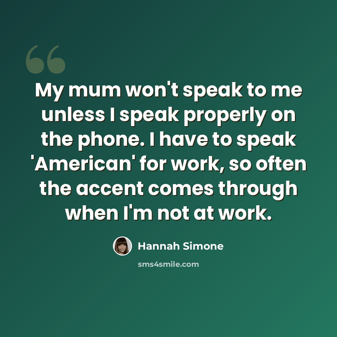 “My mum won't speak to me unless I speak properly on the phone. I have to speak 'American' for work, so often the accent comes through when I'm not at work.” quote by Hannah Simone