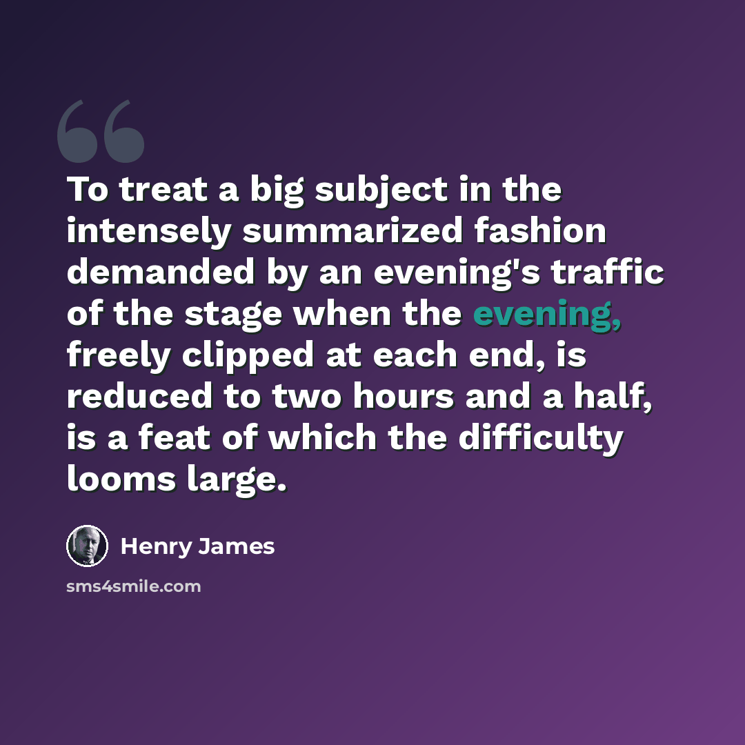 “To treat a big subject in the intensely summarized fashion demanded by an evening's traffic of the stage when the evening, freely clipped at each end, is reduced to two hours and a half, is a feat of which the difficulty looms large.” quote by Henry James