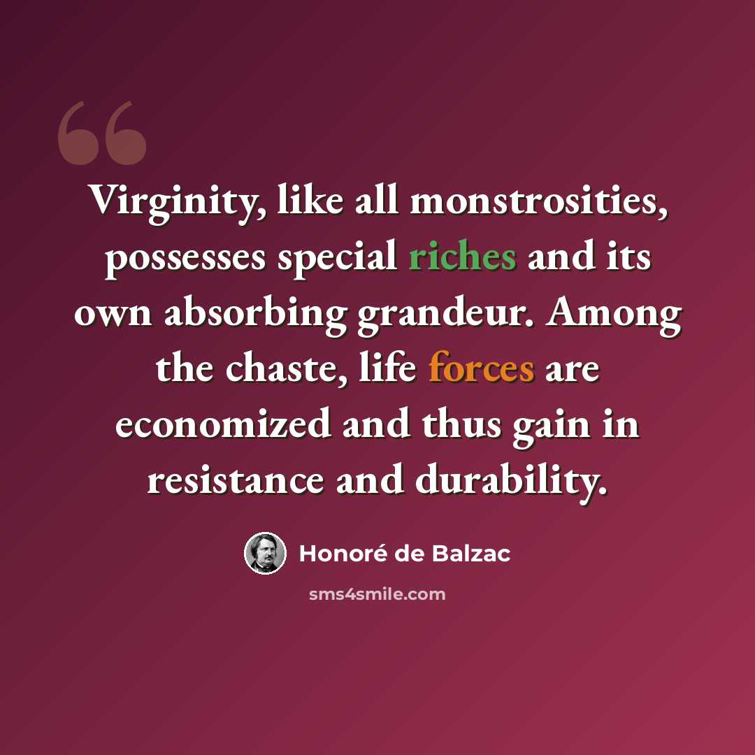“Virginity, like all monstrosities, possesses special riches and its own absorbing grandeur. Among the chaste, life forces are economized and thus gain in resistance and durability.” quote by Honore de Balzac
