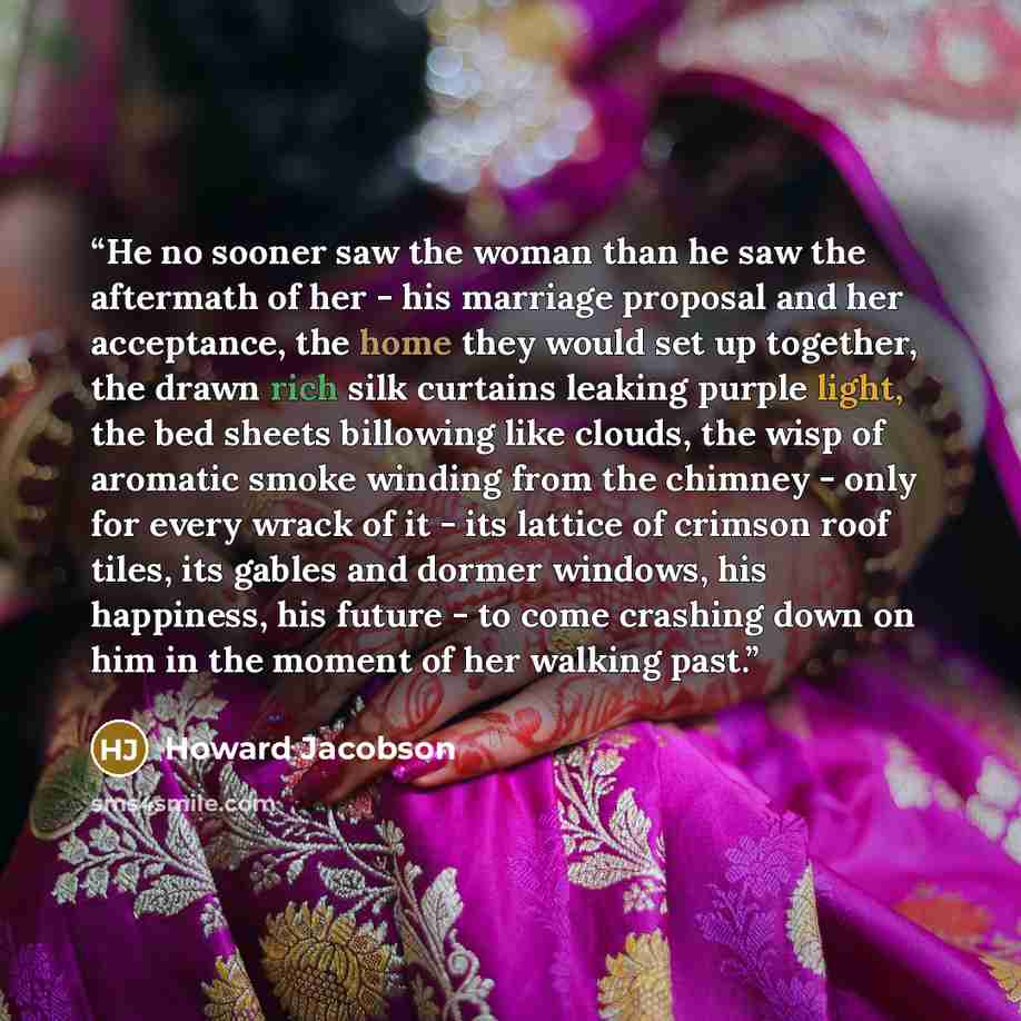 “He no sooner saw the woman than he saw the aftermath of her - his marriage proposal and her acceptance, the home they would set up together, the drawn rich silk curtains leaking purple light, the bed sheets billowing like clouds, the wisp of aromatic smoke winding from the chimney - only for every…” quote by Howard Jacobson