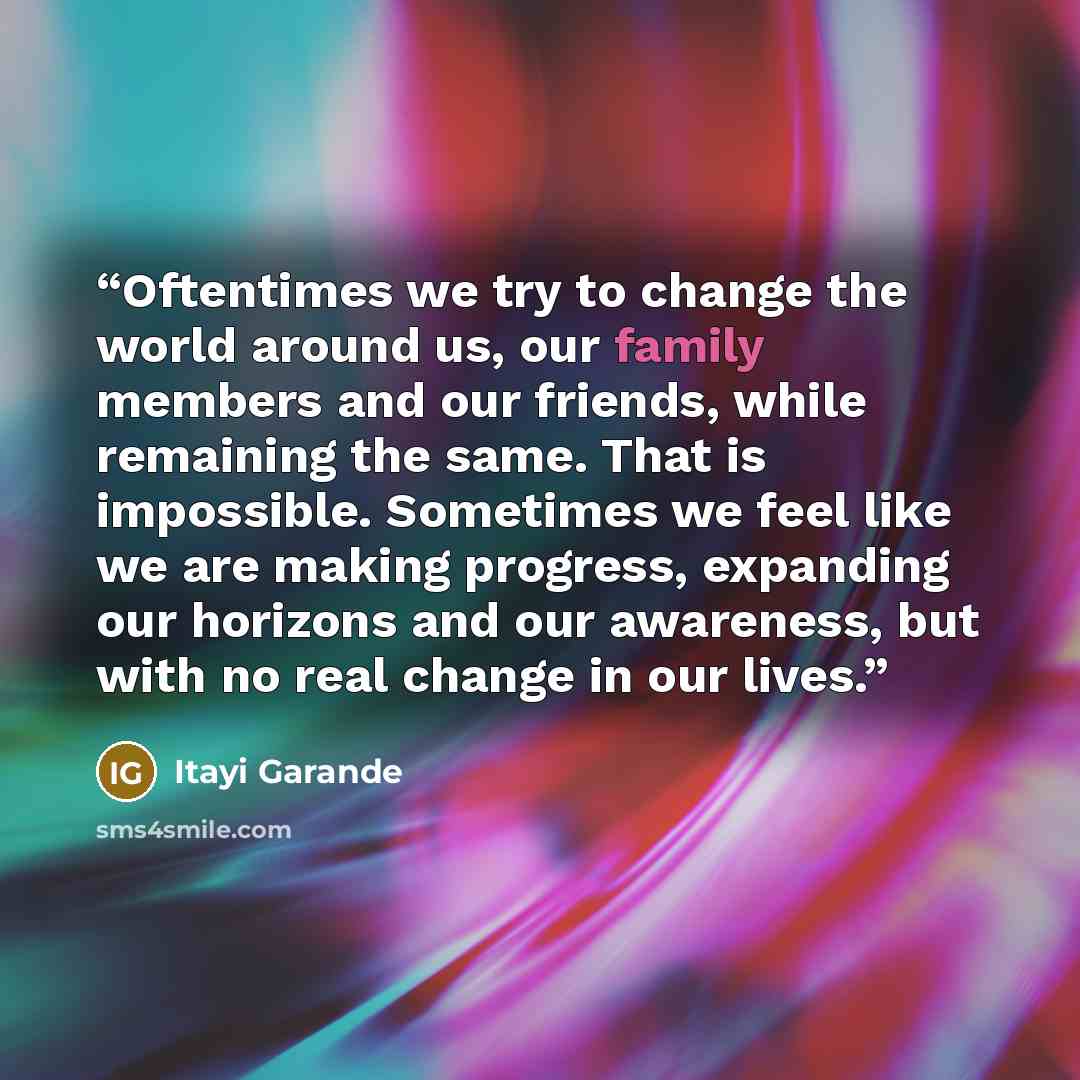 “Oftentimes we try to change the world around us, our family members and our friends, while remaining the same. That is impossible. Sometimes we feel like we are making progress, expanding our horizons and our awareness, but with no real change in our lives.” quote by Itayi Garande