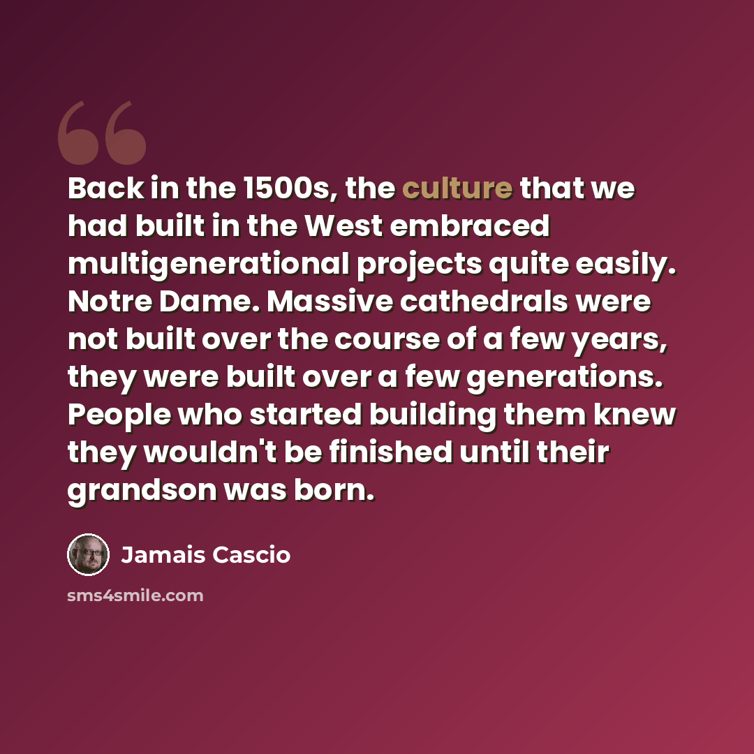“Back in the 1500s, the culture that we had built in the West embraced multigenerational projects quite easily. Notre Dame. Massive cathedrals were not built over the course of a few years, they were built over a few generations. People who started building them knew they wouldn't be finished until…” quote by Jamais Cascio