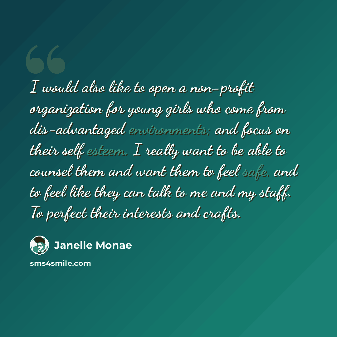 “I would also like to open a non-profit organization for young girls who come from dis-advantaged environments; and focus on their self esteem. I really want to be able to counsel them and want them to feel safe, and to feel like they can talk to me and my staff. To perfect their interests and…” quote by Janelle Monae