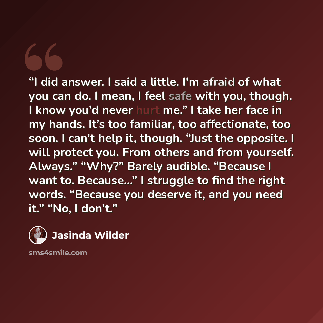 “I did answer. I said a little. I'm afraid of what you can do. I mean, I feel safe with you, though. I know you’d never hurt me.” I take her face in my hands. It’s too familiar, too affectionate, too soon. I can’t help it, though. “Just the opposite. I will protect you. From others and from…” quote by Jasinda Wilder